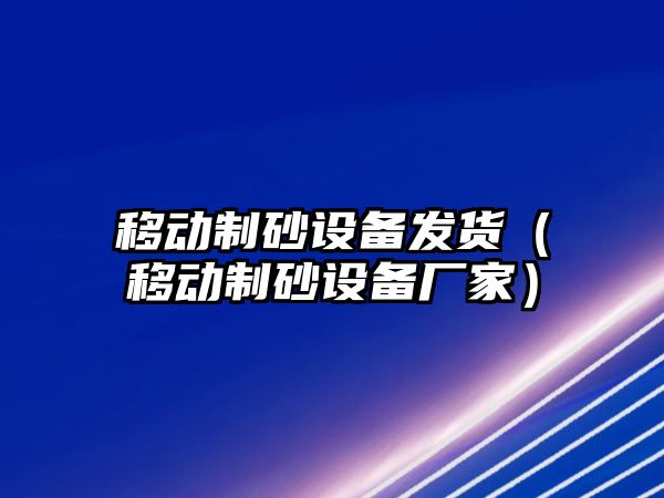 移動制砂設備發貨（移動制砂設備廠家）