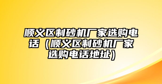 順義區制砂機廠家選購電話（順義區制砂機廠家選購電話地址）