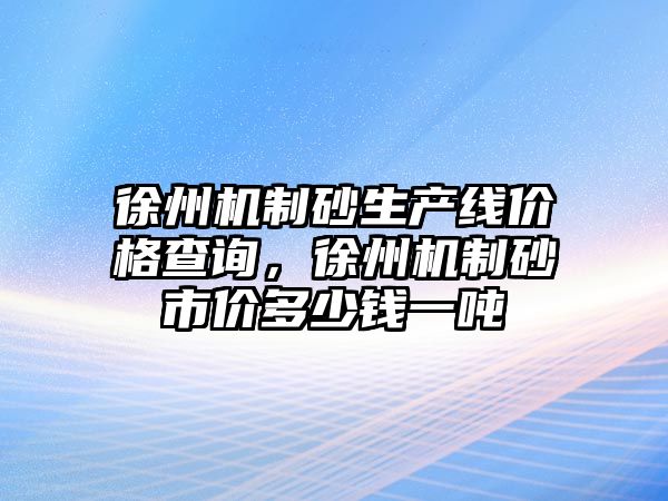 徐州機制砂生產線價格查詢，徐州機制砂市價多少錢一噸