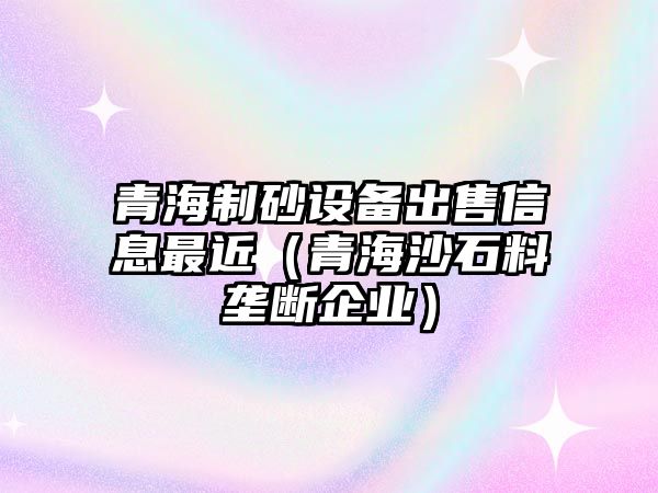 青海制砂設備出售信息最近（青海沙石料壟斷企業）