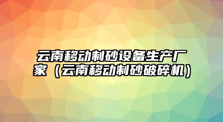 云南移動制砂設備生產廠家（云南移動制砂破碎機）