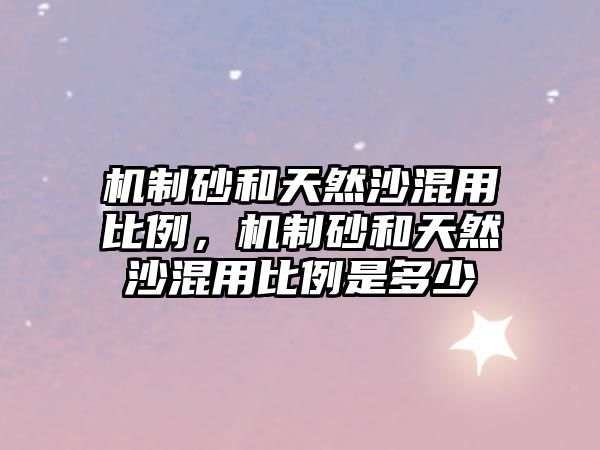 機制砂和天然沙混用比例，機制砂和天然沙混用比例是多少