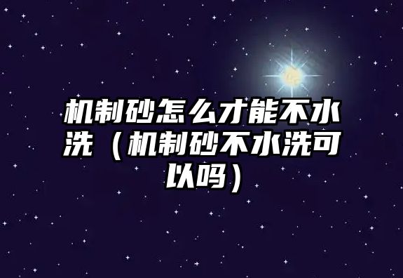 機制砂怎么才能不水洗（機制砂不水洗可以嗎）