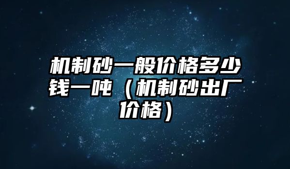 機制砂一般價格多少錢一噸（機制砂出廠價格）