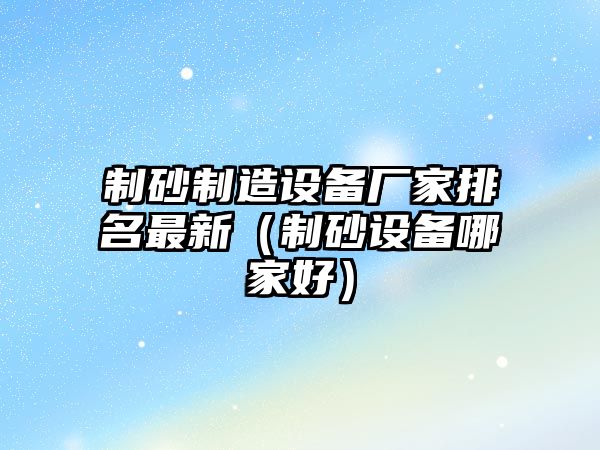 制砂制造設備廠家排名最新（制砂設備哪家好）