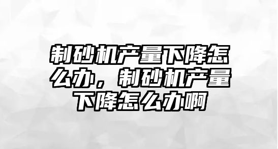 制砂機產量下降怎么辦，制砂機產量下降怎么辦啊