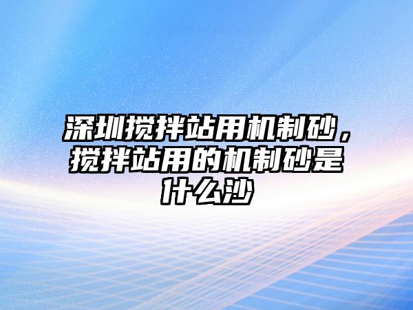 深圳攪拌站用機制砂，攪拌站用的機制砂是什么沙