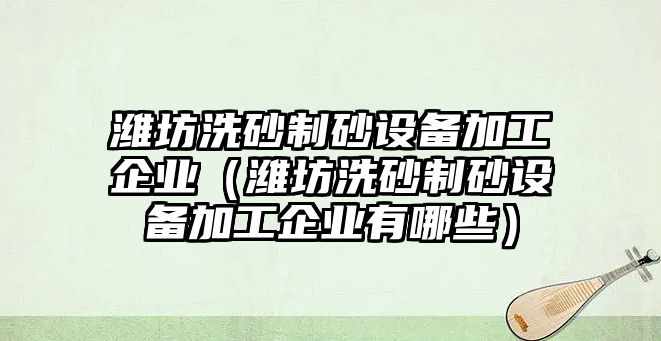 濰坊洗砂制砂設備加工企業（濰坊洗砂制砂設備加工企業有哪些）