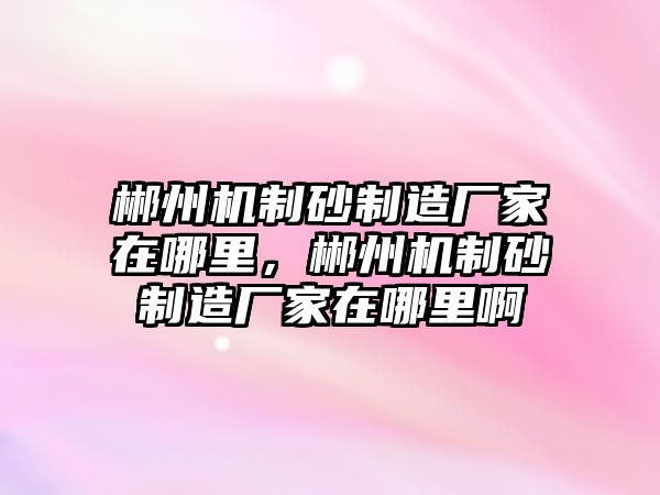 郴州機(jī)制砂制造廠家在哪里，郴州機(jī)制砂制造廠家在哪里啊