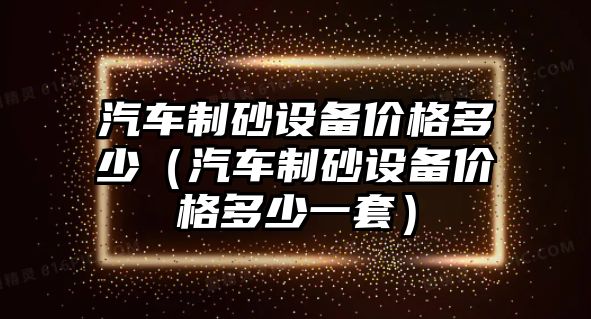 汽車制砂設(shè)備價(jià)格多少（汽車制砂設(shè)備價(jià)格多少一套）