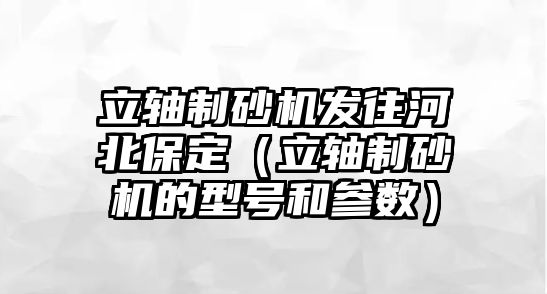 立軸制砂機(jī)發(fā)往河北保定（立軸制砂機(jī)的型號和參數(shù)）