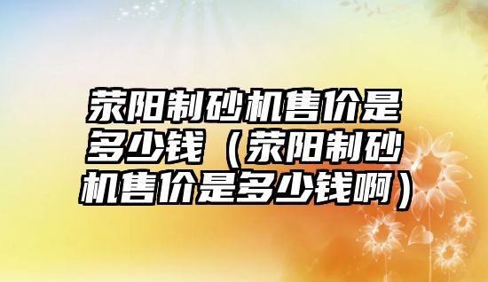 滎陽制砂機售價是多少錢（滎陽制砂機售價是多少錢啊）