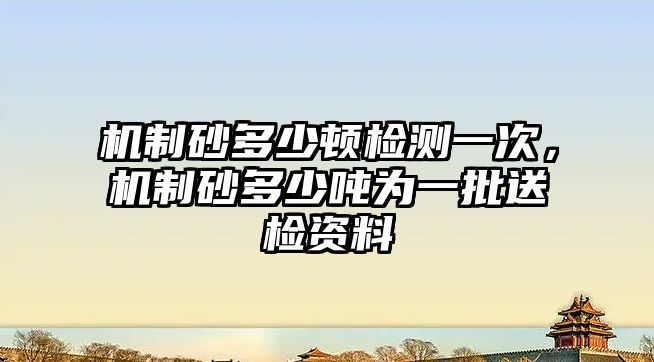 機(jī)制砂多少頓檢測(cè)一次，機(jī)制砂多少?lài)崬橐慌蜋z資料