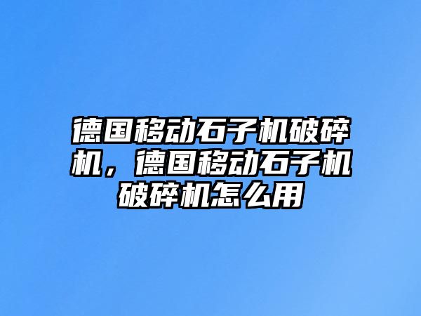 德國移動石子機破碎機，德國移動石子機破碎機怎么用