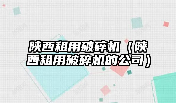 陜西租用破碎機（陜西租用破碎機的公司）