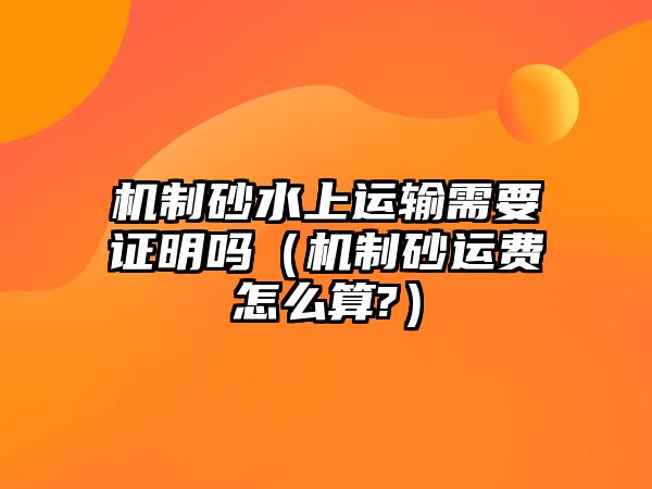 機制砂水上運輸需要證明嗎（機制砂運費怎么算?）