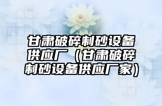 甘肅破碎制砂設備供應廠（甘肅破碎制砂設備供應廠家）