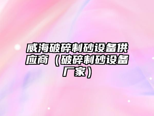 威海破碎制砂設(shè)備供應(yīng)商（破碎制砂設(shè)備廠家）