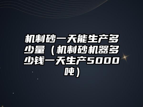 機制砂一天能生產多少量（機制砂機器多少錢一天生產5000噸）