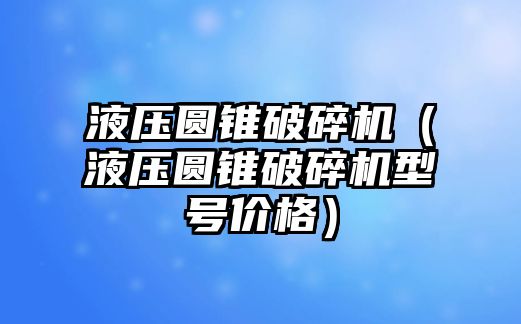 液壓圓錐破碎機（液壓圓錐破碎機型號價格）