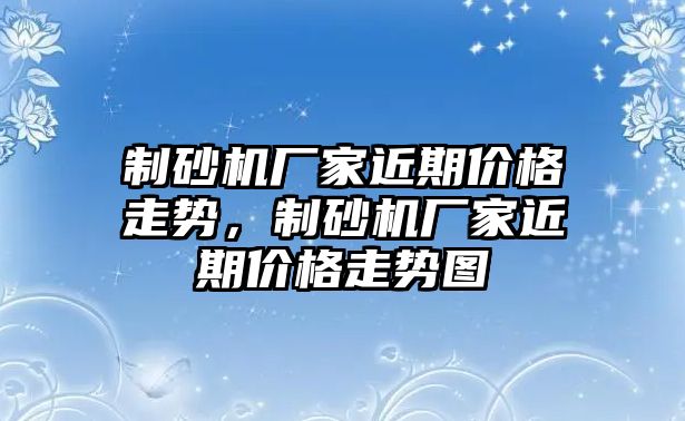 制砂機廠家近期價格走勢，制砂機廠家近期價格走勢圖