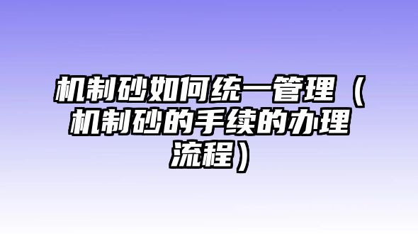 機制砂如何統(tǒng)一管理（機制砂的手續(xù)的辦理流程）