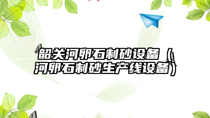 韶關河卵石制砂設備（河卵石制砂生產線設備）