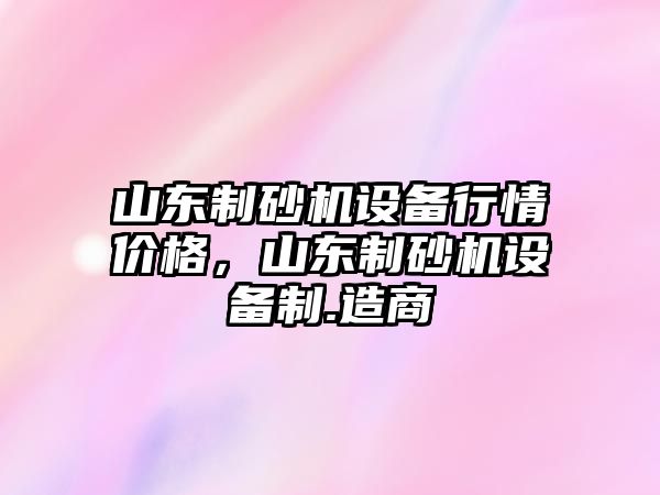 山東制砂機設備行情價格，山東制砂機設備制.造商