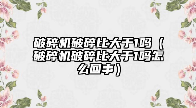 破碎機破碎比大于1嗎（破碎機破碎比大于1嗎怎么回事）