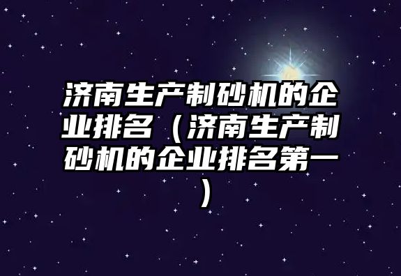 濟南生產制砂機的企業排名（濟南生產制砂機的企業排名第一）