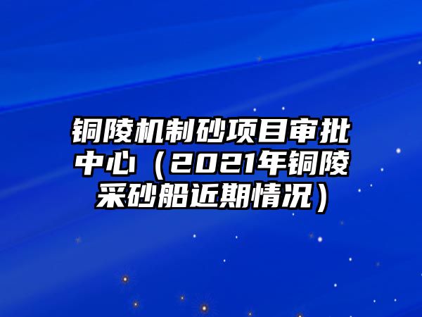 銅陵機(jī)制砂項(xiàng)目審批中心（2021年銅陵采砂船近期情況）