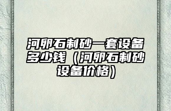 河卵石制砂一套設備多少錢（河卵石制砂設備價格）