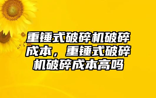 重錘式破碎機破碎成本，重錘式破碎機破碎成本高嗎