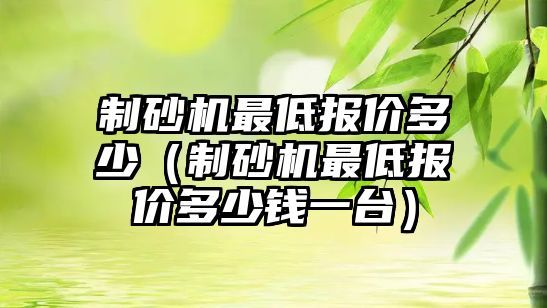 制砂機(jī)最低報(bào)價(jià)多少（制砂機(jī)最低報(bào)價(jià)多少錢一臺(tái)）