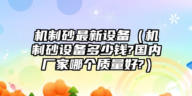 機制砂最新設備（機制砂設備多少錢?國內廠家哪個質量好?）