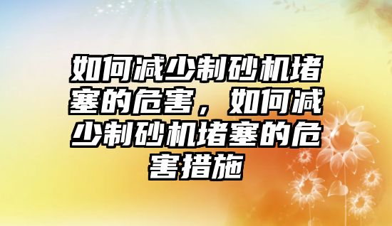 如何減少制砂機堵塞的危害，如何減少制砂機堵塞的危害措施