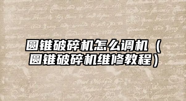 圓錐破碎機怎么調機（圓錐破碎機維修教程）