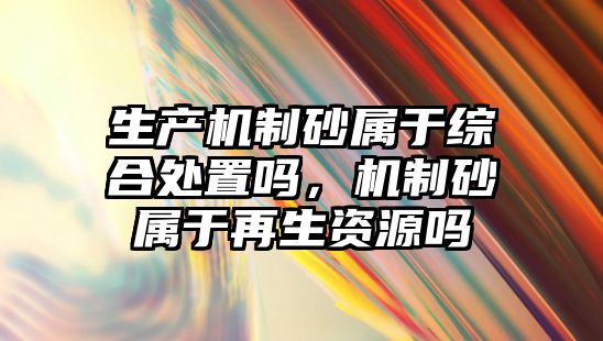 生產機制砂屬于綜合處置嗎，機制砂屬于再生資源嗎