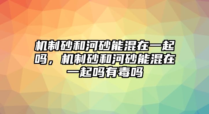 機制砂和河砂能混在一起嗎，機制砂和河砂能混在一起嗎有毒嗎