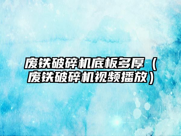 廢鐵破碎機底板多厚（廢鐵破碎機視頻播放）