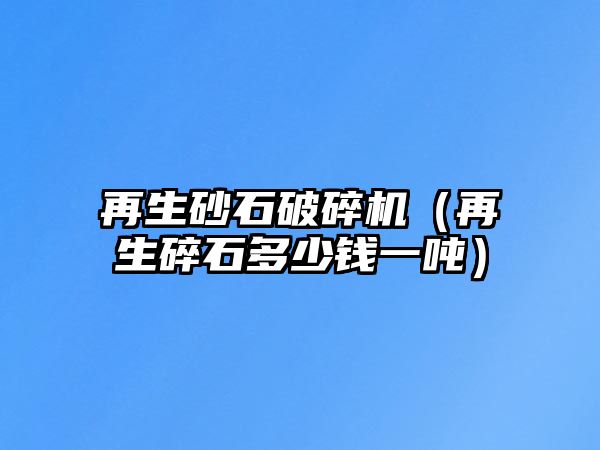 再生砂石破碎機（再生碎石多少錢一噸）