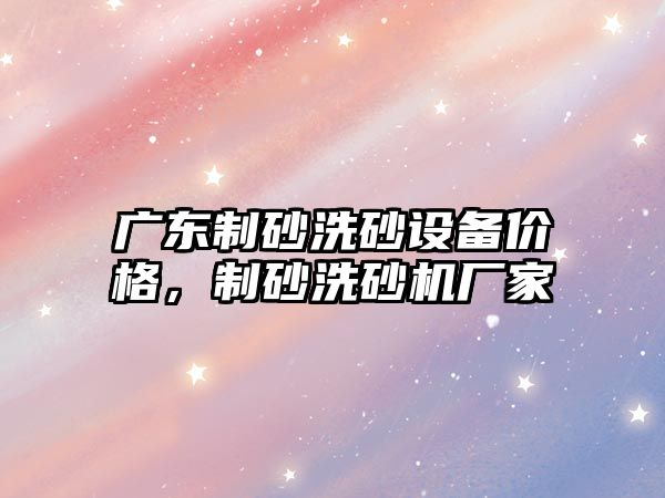 廣東制砂洗砂設備價格，制砂洗砂機廠家