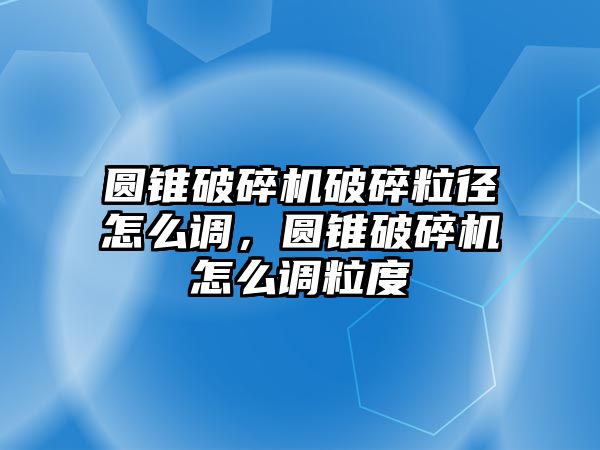 圓錐破碎機破碎粒徑怎么調，圓錐破碎機怎么調粒度