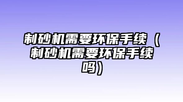 制砂機需要環保手續（制砂機需要環保手續嗎）