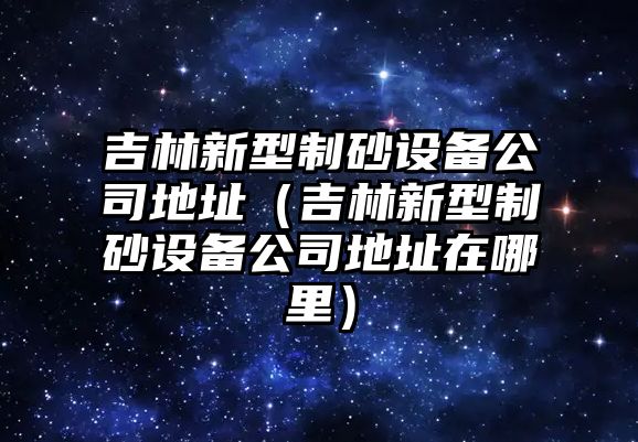 吉林新型制砂設備公司地址（吉林新型制砂設備公司地址在哪里）