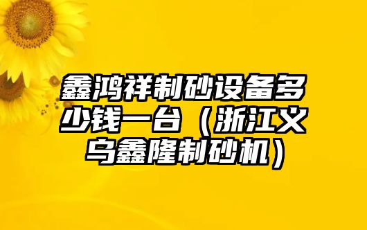 鑫鴻祥制砂設(shè)備多少錢一臺（浙江義烏鑫隆制砂機(jī)）