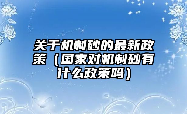 關于機制砂的最新政策（國家對機制砂有什么政策嗎）