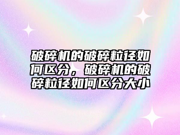 破碎機的破碎粒徑如何區分，破碎機的破碎粒徑如何區分大小