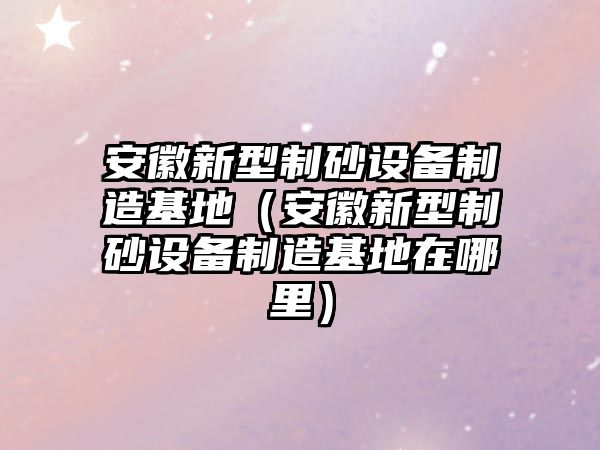 安徽新型制砂設備制造基地（安徽新型制砂設備制造基地在哪里）