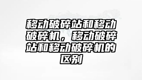 移動破碎站和移動破碎機，移動破碎站和移動破碎機的區別